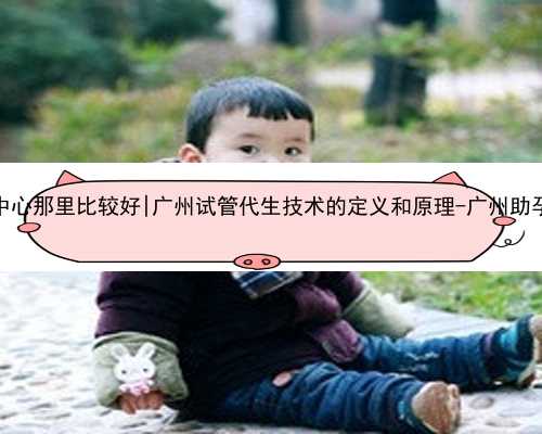 广州代孕中心那里比较好|广州试管代生技术的定义和原理-广州助孕代生儿子