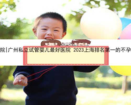 广州我想找代孕医院|广州私立试管婴儿最好医院 2023上海排名第一的不孕不育医