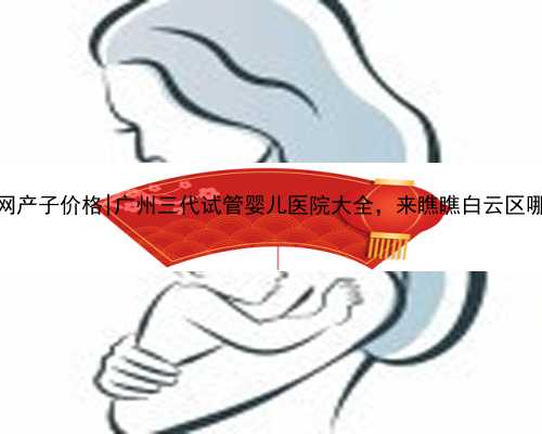 广州代孕网产子价格|广州三代试管婴儿医院大全，来瞧瞧白云区哪里可以做