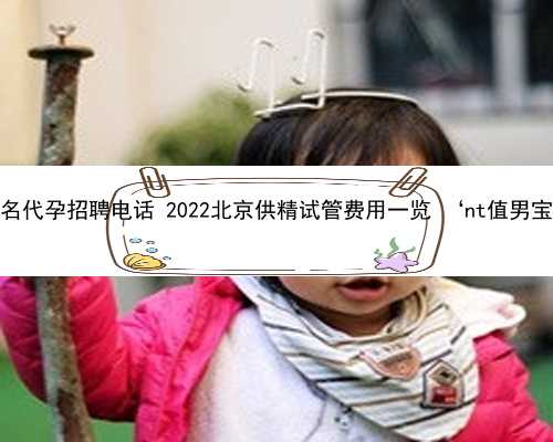 北京知名代孕招聘电话 2022北京供精试管费用一览 ‘nt值男宝女宝’
