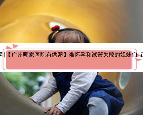 广州贝乐代怀孕网|【广州哪家医院有供卵】难怀孕和试管失败的姐妹们 正能量